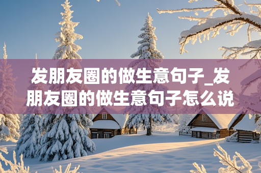 发朋友圈的做生意句子_发朋友圈的做生意句子怎么说