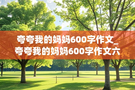 夸夸我的妈妈600字作文_夸夸我的妈妈600字作文六年级