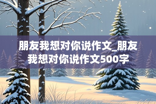 朋友我想对你说作文_朋友我想对你说作文500字