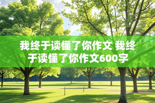 我终于读懂了你作文 我终于读懂了你作文600字