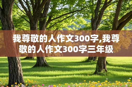 我尊敬的人作文300字,我尊敬的人作文300字三年级