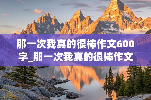 那一次我真的很棒作文600字_那一次我真的很棒作文600字初中