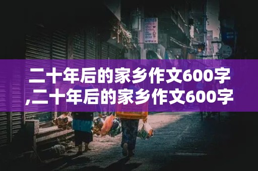 二十年后的家乡作文600字,二十年后的家乡作文600字想象