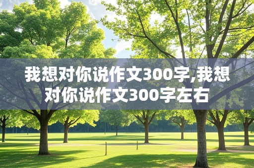 我想对你说作文300字,我想对你说作文300字左右