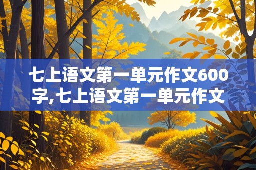 七上语文第一单元作文600字,七上语文第一单元作文600字2024