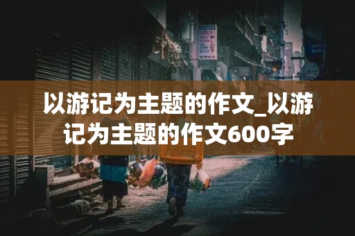 以游记为主题的作文_以游记为主题的作文600字