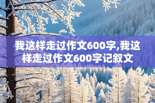 我这样走过作文600字,我这样走过作文600字记叙文