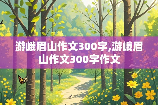 游峨眉山作文300字,游峨眉山作文300字作文