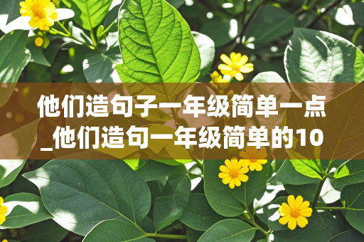 他们造句子一年级简单一点_他们造句一年级简单的10个字