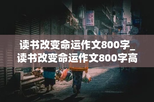 读书改变命运作文800字_读书改变命运作文800字高中生议论文