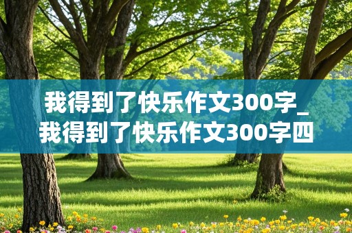 我得到了快乐作文300字_我得到了快乐作文300字四年级