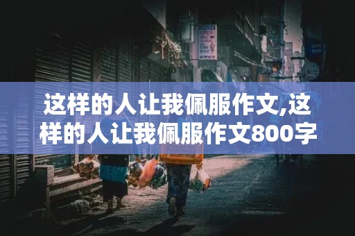 这样的人让我佩服作文,这样的人让我佩服作文800字