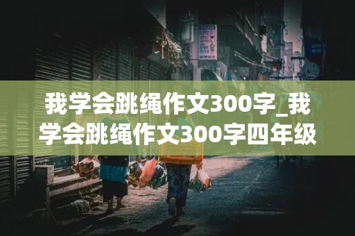 我学会跳绳作文300字_我学会跳绳作文300字四年级作文