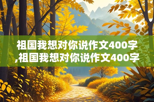 祖国我想对你说作文400字,祖国我想对你说作文400字左右