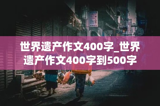 世界遗产作文400字_世界遗产作文400字到500字