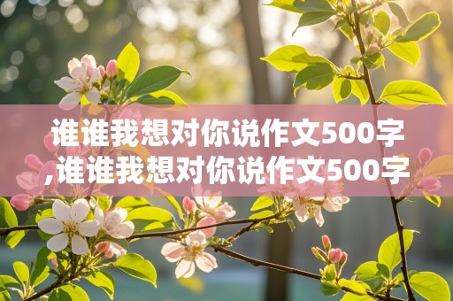 谁谁我想对你说作文500字,谁谁我想对你说作文500字左右书信