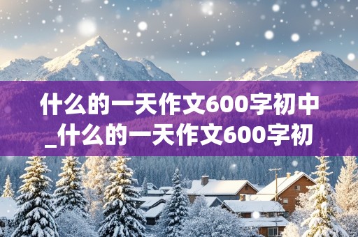 什么的一天作文600字初中_什么的一天作文600字初中要求新颖真实