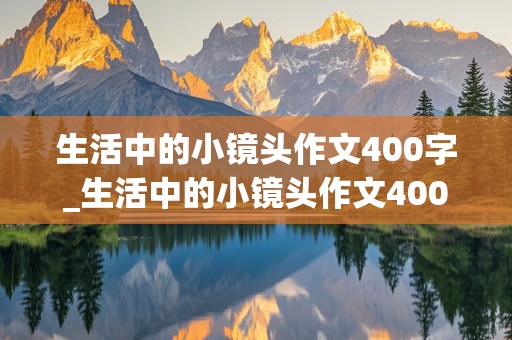 生活中的小镜头作文400字_生活中的小镜头作文400字免费