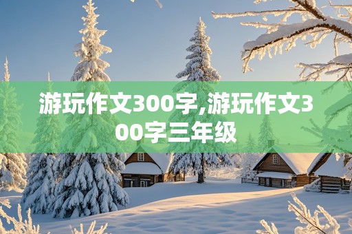 游玩作文300字,游玩作文300字三年级