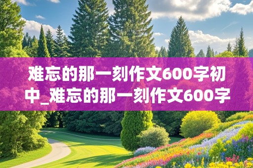 难忘的那一刻作文600字初中_难忘的那一刻作文600字初中优秀作文题记