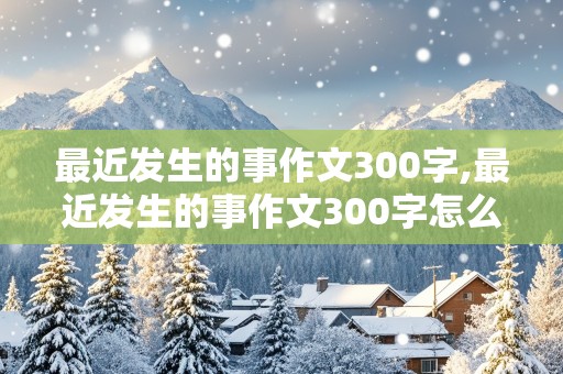 最近发生的事作文300字,最近发生的事作文300字怎么写