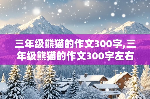 三年级熊猫的作文300字,三年级熊猫的作文300字左右,外形写一件