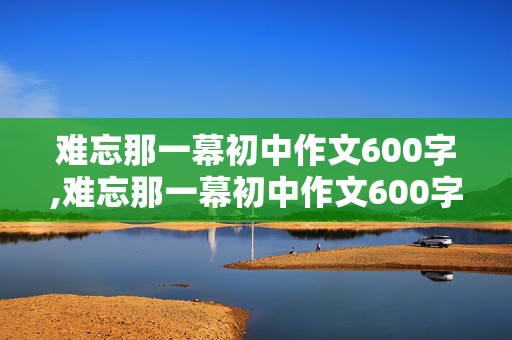 难忘那一幕初中作文600字,难忘那一幕初中作文600字倒叙开头