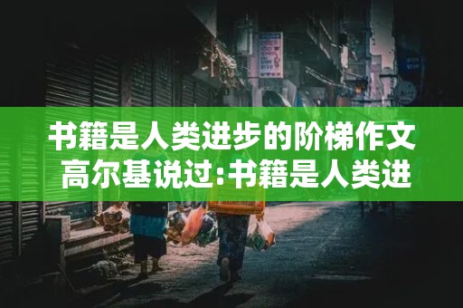 书籍是人类进步的阶梯作文 高尔基说过:书籍是人类进步的阶梯作文