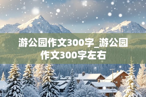 游公园作文300字_游公园作文300字左右