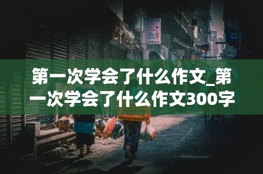 第一次学会了什么作文_第一次学会了什么作文300字