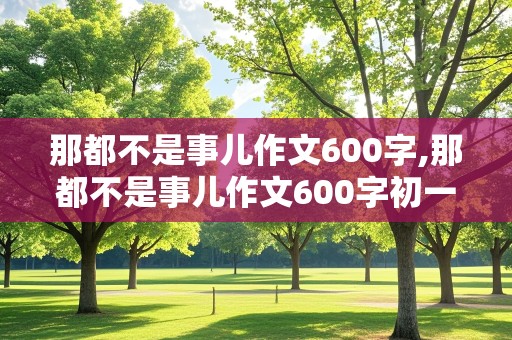 那都不是事儿作文600字,那都不是事儿作文600字初一