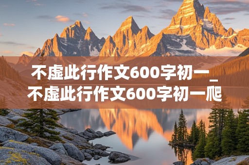 不虚此行作文600字初一_不虚此行作文600字初一爬山