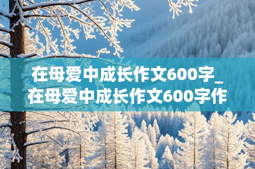 在母爱中成长作文600字_在母爱中成长作文600字作文