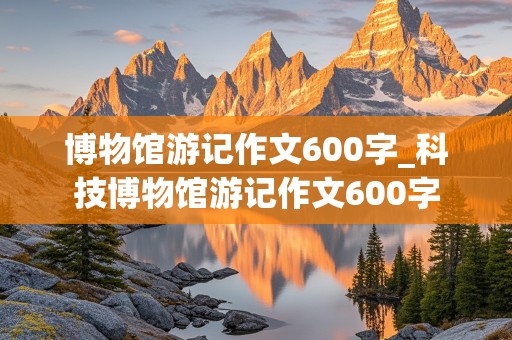 博物馆游记作文600字_科技博物馆游记作文600字