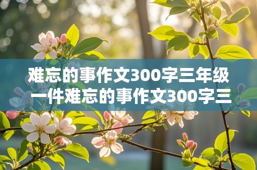 难忘的事作文300字三年级 一件难忘的事作文300字三年级