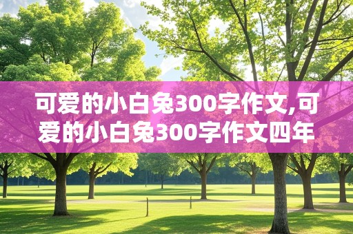 可爱的小白兔300字作文,可爱的小白兔300字作文四年级