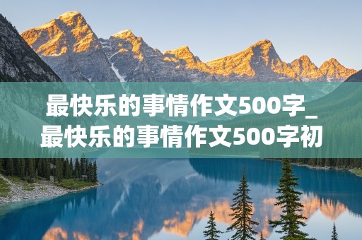 最快乐的事情作文500字_最快乐的事情作文500字初二