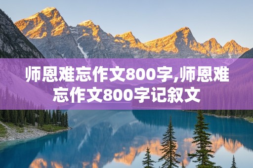 师恩难忘作文800字,师恩难忘作文800字记叙文