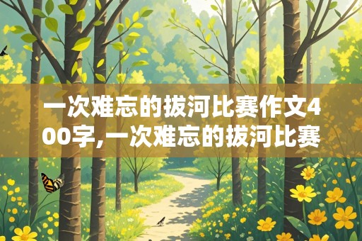 一次难忘的拔河比赛作文400字,一次难忘的拔河比赛作文400字左右六年级