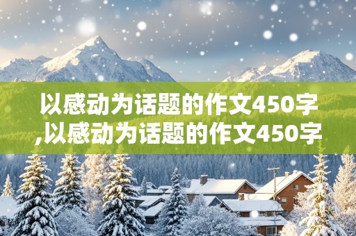 以感动为话题的作文450字,以感动为话题的作文450字左右