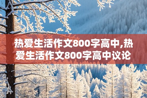 热爱生活作文800字高中,热爱生活作文800字高中议论文