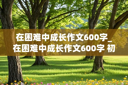 在困难中成长作文600字_在困难中成长作文600字 初中