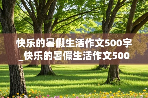 快乐的暑假生活作文500字_快乐的暑假生活作文500字六年级