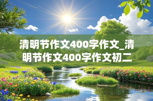 清明节作文400字作文_清明节作文400字作文初二