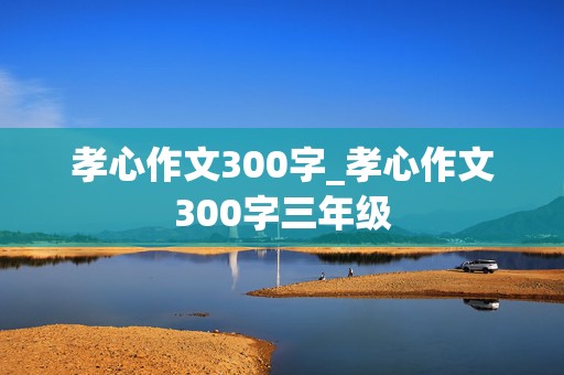 孝心作文300字_孝心作文300字三年级