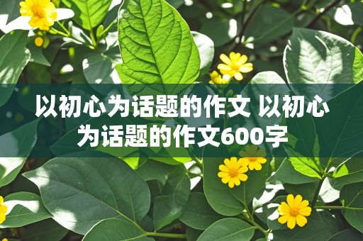 以初心为话题的作文 以初心为话题的作文600字