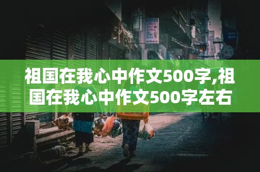 祖国在我心中作文500字,祖国在我心中作文500字左右