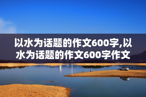 以水为话题的作文600字,以水为话题的作文600字作文