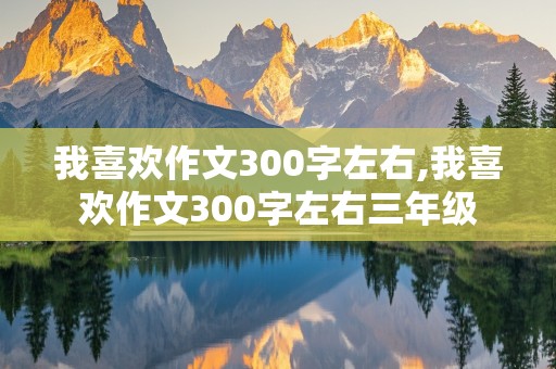 我喜欢作文300字左右,我喜欢作文300字左右三年级