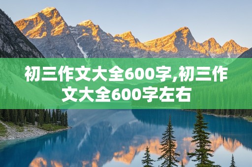 初三作文大全600字,初三作文大全600字左右